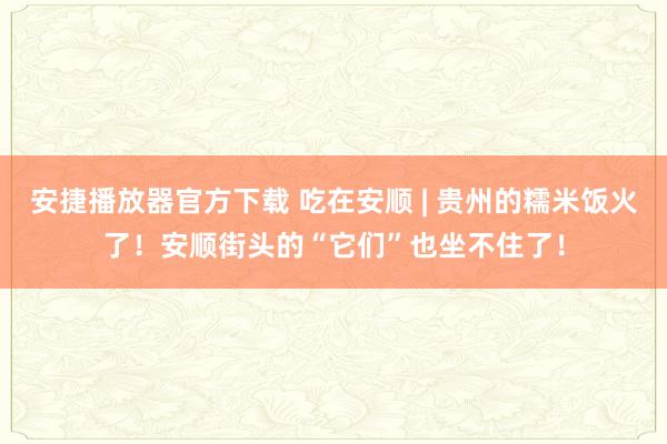 安捷播放器官方下载 吃在安顺 | 贵州的糯米饭火了！安顺街头的“它们”也坐不住了！