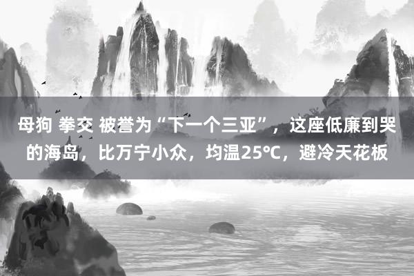 母狗 拳交 被誉为“下一个三亚”，这座低廉到哭的海岛，比万宁小众，均温25℃，避冷天花板