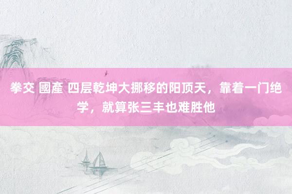 拳交 國產 四层乾坤大挪移的阳顶天，靠着一门绝学，就算张三丰也难胜他
