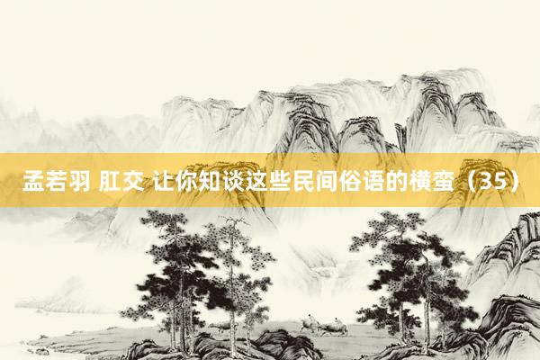 孟若羽 肛交 让你知谈这些民间俗语的横蛮（35）
