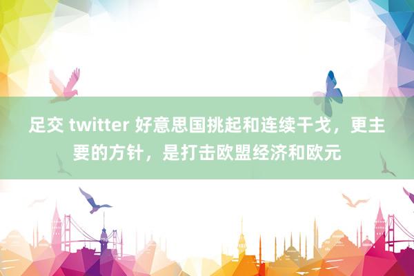 足交 twitter 好意思国挑起和连续干戈，更主要的方针，是打击欧盟经济和欧元