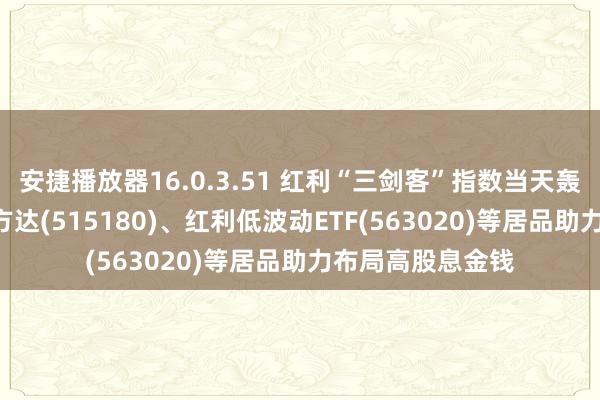 安捷播放器16.0.3.51 红利“三剑客”指数当天轰动，红利ETF易方达(515180)、红利低波动ETF(563020)等居品助力布局高股息金钱