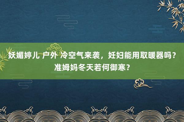 妖媚婷儿 户外 冷空气来袭，妊妇能用取暖器吗？准姆妈冬天若何御寒？