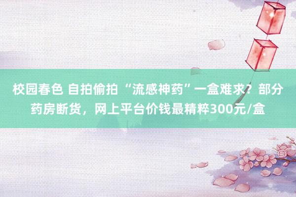 校园春色 自拍偷拍 “流感神药”一盒难求？部分药房断货，网上平台价钱最精粹300元/盒