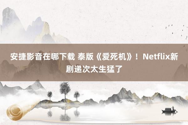 安捷影音在哪下载 泰版《爱死机》！Netflix新剧递次太生猛了