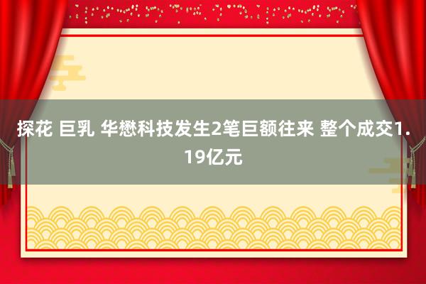 探花 巨乳 华懋科技发生2笔巨额往来 整个成交1.19亿元