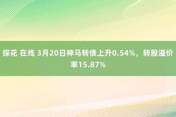 探花 在线 3月20日神马转债上升0.54%，转股溢价率15.87%
