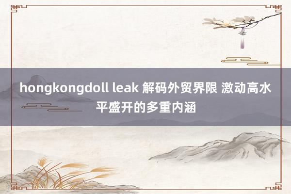 hongkongdoll leak 解码外贸界限 激动高水平盛开的多重内涵