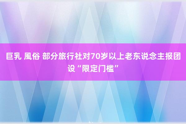 巨乳 風俗 部分旅行社对70岁以上老东说念主报团设“限定门槛”