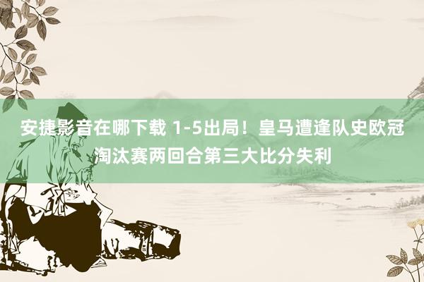 安捷影音在哪下载 1-5出局！皇马遭逢队史欧冠淘汰赛两回合第三大比分失利