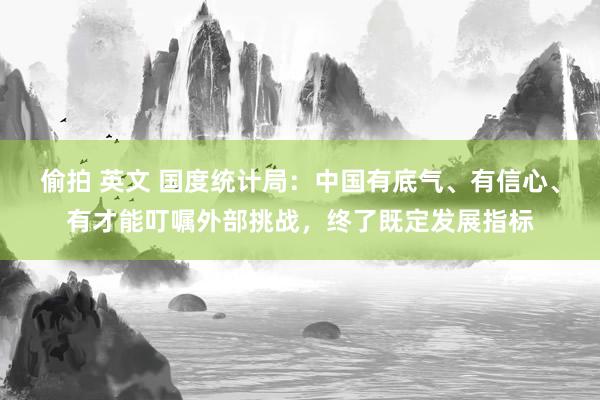 偷拍 英文 国度统计局：中国有底气、有信心、有才能叮嘱外部挑战，终了既定发展指标