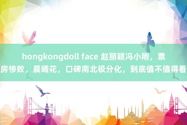 hongkongdoll face 赵丽颖冯小刚，票房惨败，晨曦花，口碑南北极分化，到底值不值得看