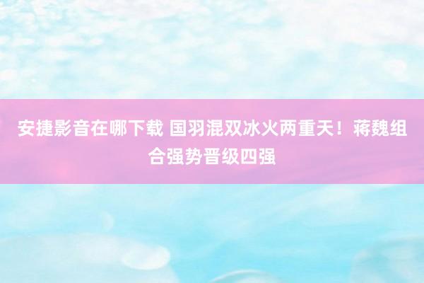 安捷影音在哪下载 国羽混双冰火两重天！蒋魏组合强势晋级四强