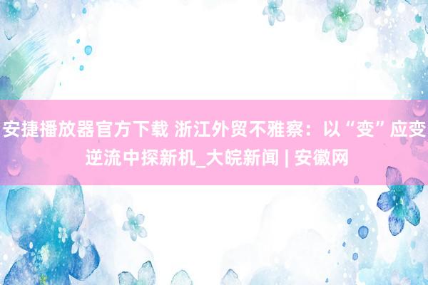 安捷播放器官方下载 浙江外贸不雅察：以“变”应变 逆流中探新机_大皖新闻 | 安徽网