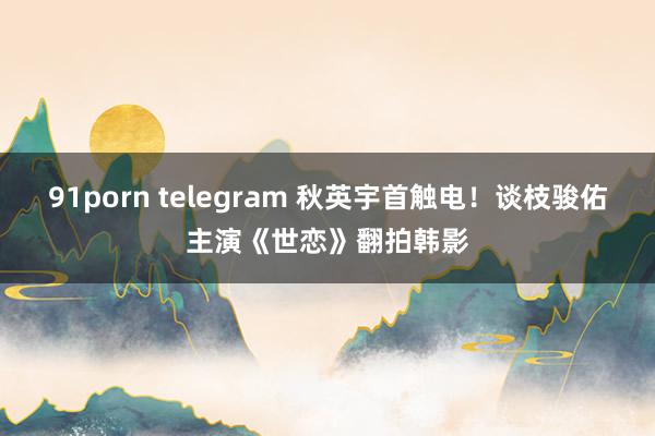 91porn telegram 秋英宇首触电！谈枝骏佑主演《世恋》翻拍韩影