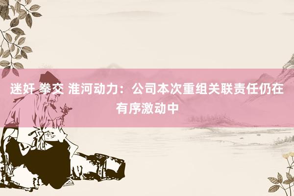 迷奸 拳交 淮河动力：公司本次重组关联责任仍在有序激动中