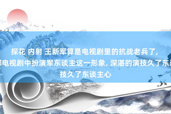 探花 内射 王新军算是电视剧里的抗战老兵了， 在多部电视剧中扮演军东谈主这一形象， 深湛的演技久了东谈主心
