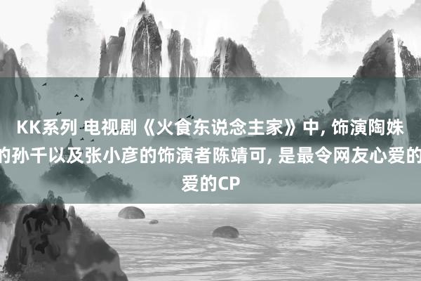 KK系列 电视剧《火食东说念主家》中， 饰演陶姝娜的孙千以及张小彦的饰演者陈靖可， 是最令网友心爱的CP